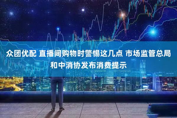 众团优配 直播间购物时警惕这几点 市场监管总局和中消协发布消费提示