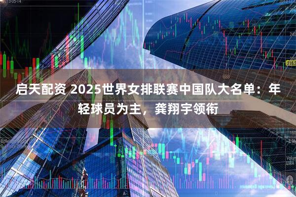 启天配资 2025世界女排联赛中国队大名单：年轻球员为主，龚翔宇领衔