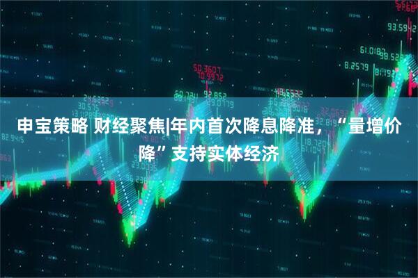 申宝策略 财经聚焦|年内首次降息降准，“量增价降”支持实体经济