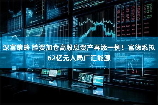 深富策略 险资加仓高股息资产再添一例！富德系拟62亿元入局广汇能源
