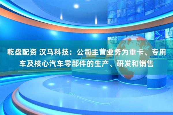 乾盘配资 汉马科技：公司主营业务为重卡、专用车及核心汽车零部件的生产、研发和销售