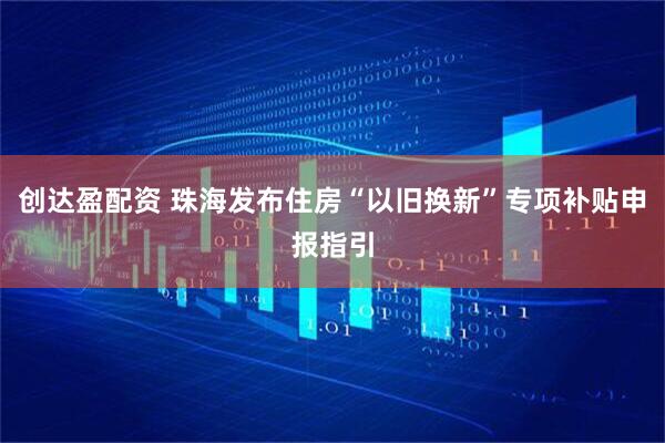 创达盈配资 珠海发布住房“以旧换新”专项补贴申报指引