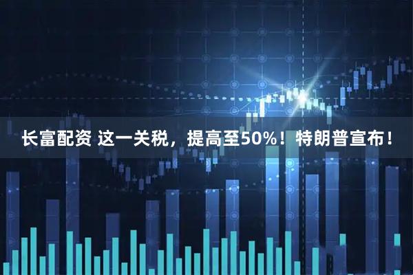 长富配资 这一关税，提高至50%！特朗普宣布！