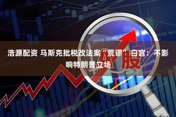浩源配资 马斯克批税改法案“荒谬” 白宫：不影响特朗普立场