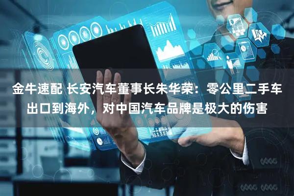 金牛速配 长安汽车董事长朱华荣：零公里二手车出口到海外，对中国汽车品牌是极大的伤害