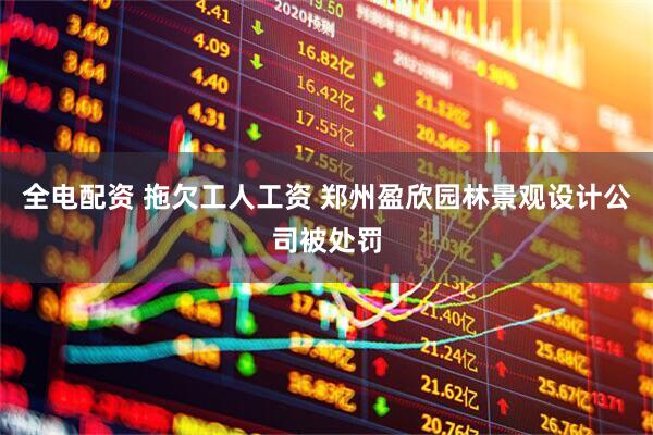 全电配资 拖欠工人工资 郑州盈欣园林景观设计公司被处罚