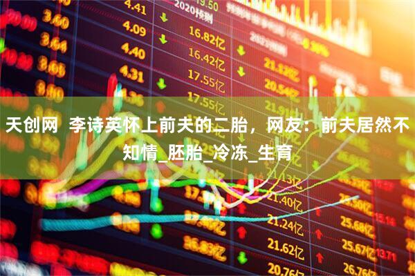 天创网  李诗英怀上前夫的二胎，网友：前夫居然不知情_胚胎_冷冻_生育