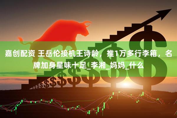 嘉创配资 王岳伦接机王诗龄，推1万多行李箱，名牌加身星味十足_李湘_妈妈_什么