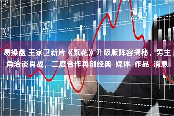 易操盘 王家卫新片《繁花》升级版阵容揭秘，男主角洽谈肖战，二度合作再创经典_媒体_作品_消息