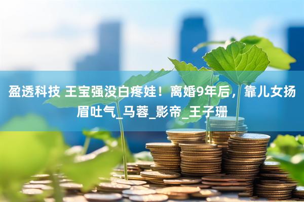 盈透科技 王宝强没白疼娃！离婚9年后，靠儿女扬眉吐气_马蓉_影帝_王子珊