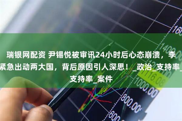 瑞银网配资 尹锡悦被审讯24小时后心态崩溃，李在明紧急出动两大国，背后原因引人深思！_政治_支持率_案件