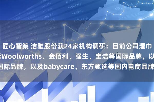 匠心智策 洁雅股份获24家机构调研：目前公司湿巾业务的核心客户包括Woolworths、金佰利、强生、宝洁等国际品牌，以及babycare、东方甄选等国内电商品牌（附调研问答）