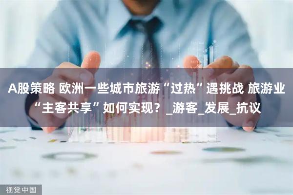 A股策略 欧洲一些城市旅游“过热”遇挑战 旅游业“主客共享”如何实现？_游客_发展_抗议