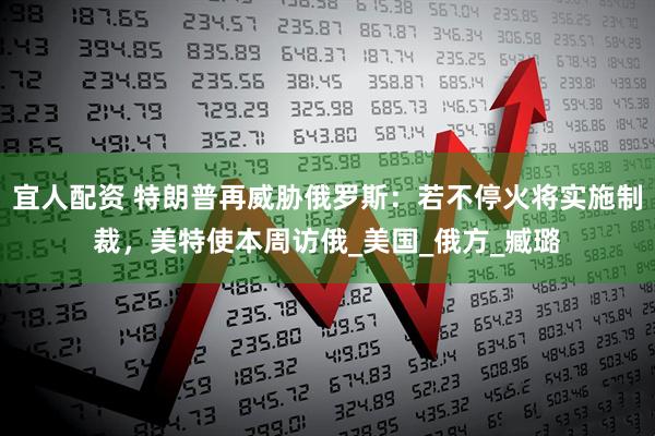 宜人配资 特朗普再威胁俄罗斯：若不停火将实施制裁，美特使本周访俄_美国_俄方_臧璐