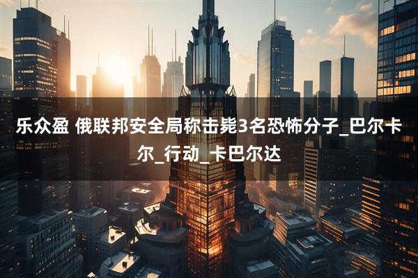 乐众盈 俄联邦安全局称击毙3名恐怖分子_巴尔卡尔_行动_卡巴尔达