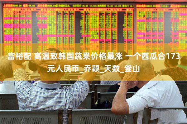 富裕配 高温致韩国蔬果价格暴涨 一个西瓜合173元人民币_乔颖_天数_釜山