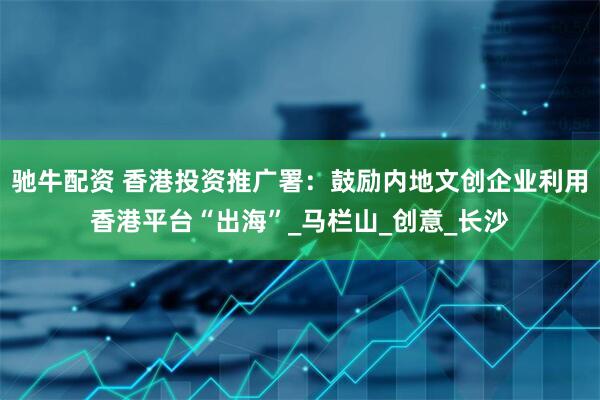 驰牛配资 香港投资推广署：鼓励内地文创企业利用香港平台“出海”_马栏山_创意_长沙