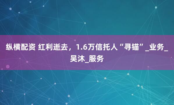 纵横配资 红利逝去，1.6万信托人“寻锚”_业务_吴沐_服务