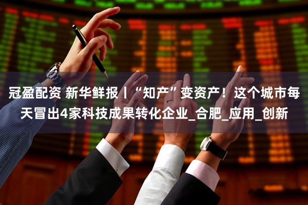冠盈配资 新华鲜报丨“知产”变资产！这个城市每天冒出4家科技成果转化企业_合肥_应用_创新