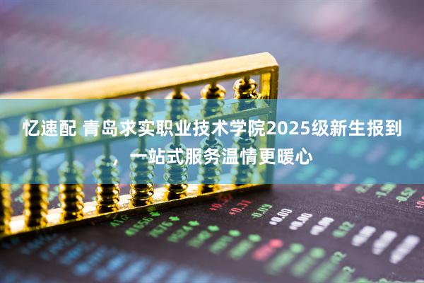 忆速配 青岛求实职业技术学院2025级新生报到，一站式服务温情更暖心