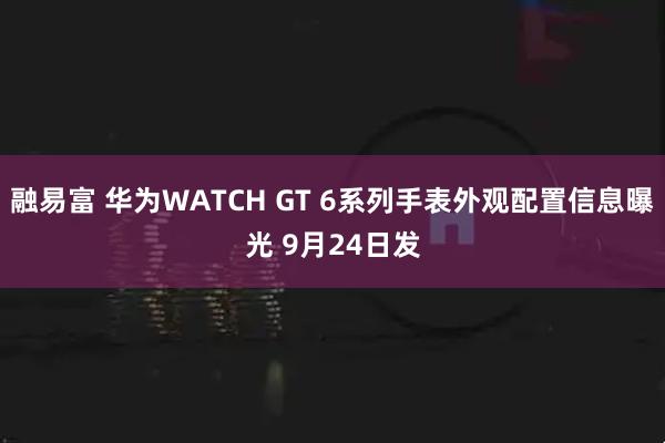 融易富 华为WATCH GT 6系列手表外观配置信息曝光 9月24日发
