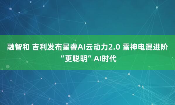 融智和 吉利发布星睿AI云动力2.0 雷神电混进阶“更聪明”AI时代