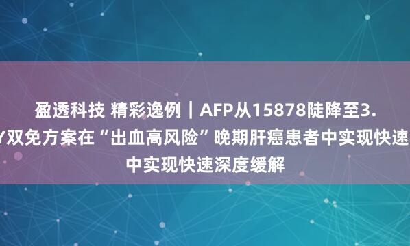 盈透科技 精彩逸例｜AFP从15878陡降至3.77！O+Y双免方案在“出血高风险”晚期肝癌患者中实现快速深度缓解