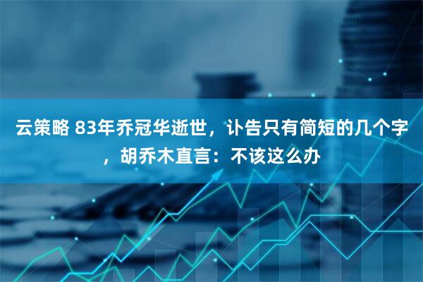 云策略 83年乔冠华逝世，讣告只有简短的几个字，胡乔木直言：不该这么办