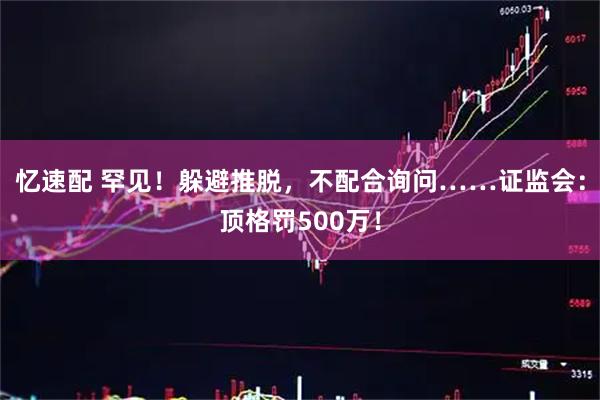 忆速配 罕见!躲避推脱,不配合询问……证监会:顶格罚500万!