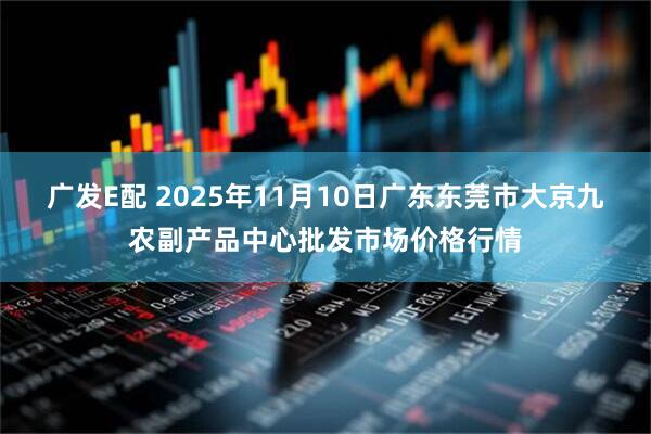 广发E配 2025年11月10日广东东莞市大京九农副产品中心批发市场价格行情
