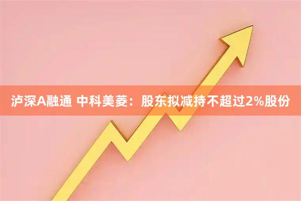 泸深A融通 中科美菱：股东拟减持不超过2%股份