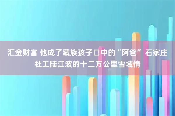 汇金财富 他成了藏族孩子口中的“阿爸” 石家庄社工陆江波的十二万公里雪域情