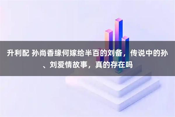 升利配 孙尚香缘何嫁给半百的刘备，传说中的孙、刘爱情故事，真的存在吗