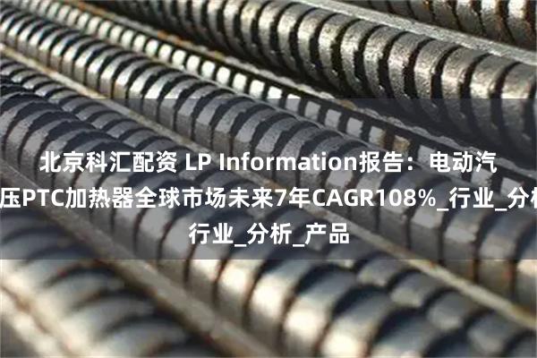 北京科汇配资 LP Information报告：电动汽车用高压PTC加热器全球市场未来7年CAGR108%_行业_分析_产品
