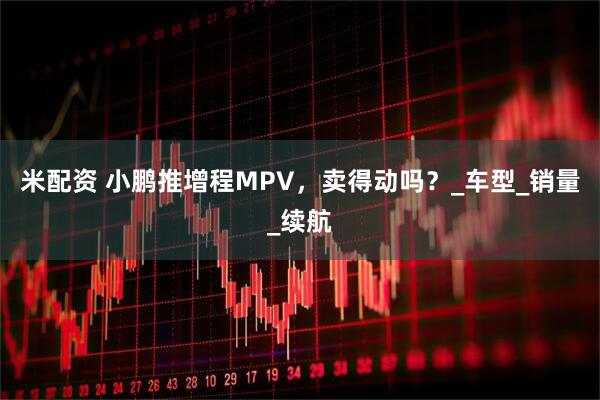 米配资 小鹏推增程MPV，卖得动吗？_车型_销量_续航