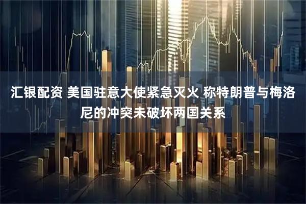 汇银配资 美国驻意大使紧急灭火 称特朗普与梅洛尼的冲突未破坏两国关系