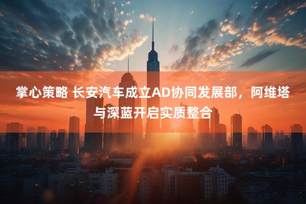 掌心策略 长安汽车成立AD协同发展部，阿维塔与深蓝开启实质整合