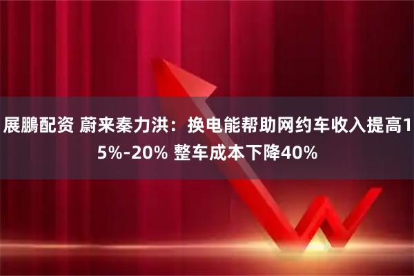 展鵬配资 蔚来秦力洪：换电能帮助网约车收入提高15%-20% 整车成本下降40%