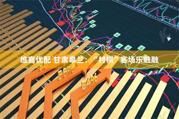 维嘉优配 甘肃皋兰:“村棋”赛场乐融融